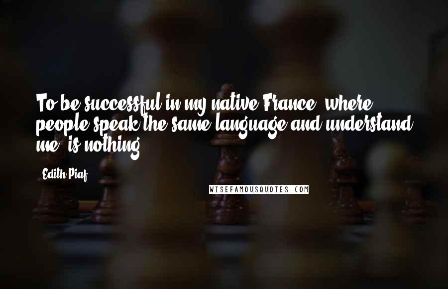 Edith Piaf Quotes: To be successful in my native France, where people speak the same language and understand me, is nothing.