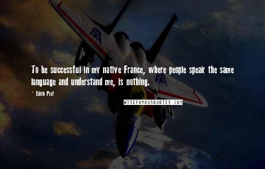 Edith Piaf Quotes: To be successful in my native France, where people speak the same language and understand me, is nothing.