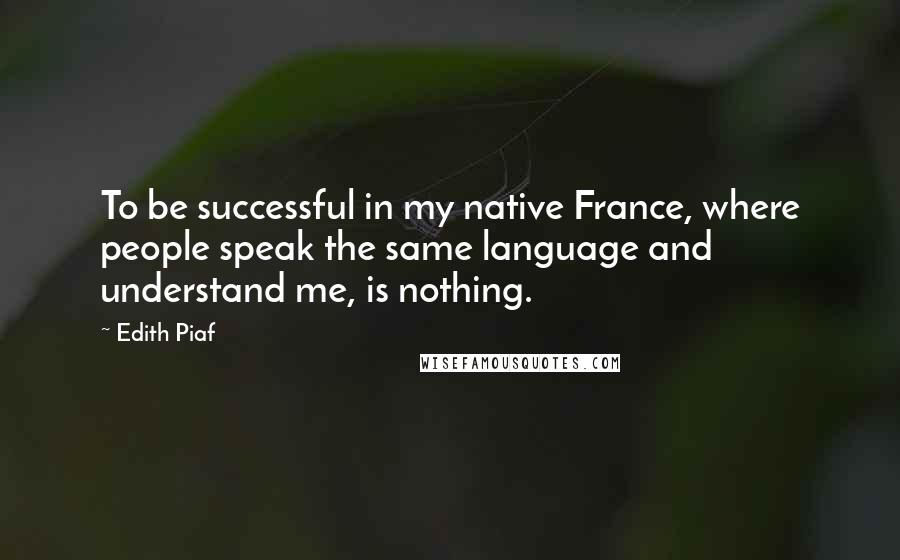 Edith Piaf Quotes: To be successful in my native France, where people speak the same language and understand me, is nothing.