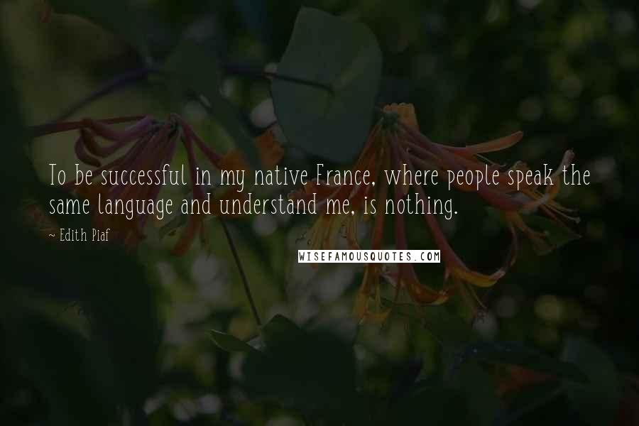 Edith Piaf Quotes: To be successful in my native France, where people speak the same language and understand me, is nothing.