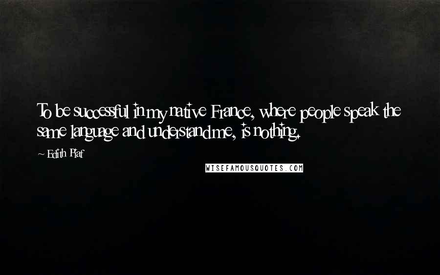 Edith Piaf Quotes: To be successful in my native France, where people speak the same language and understand me, is nothing.