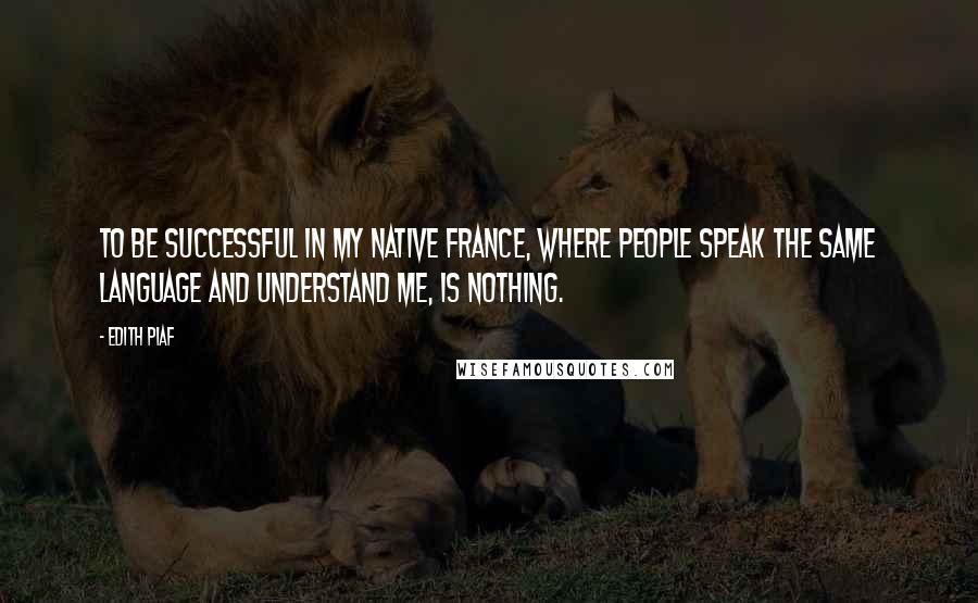 Edith Piaf Quotes: To be successful in my native France, where people speak the same language and understand me, is nothing.