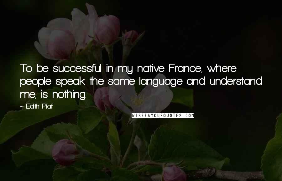 Edith Piaf Quotes: To be successful in my native France, where people speak the same language and understand me, is nothing.