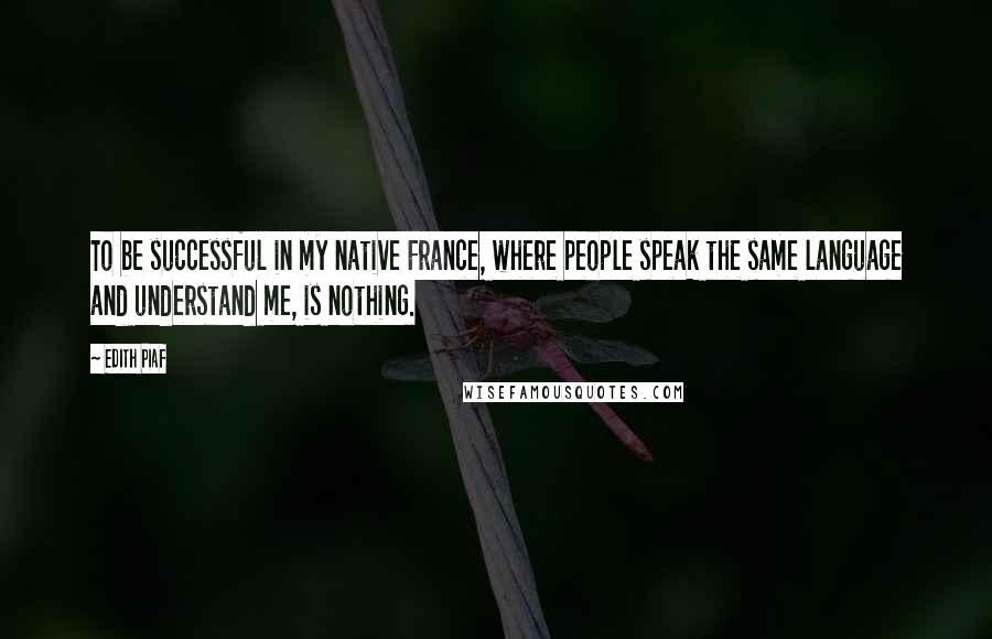 Edith Piaf Quotes: To be successful in my native France, where people speak the same language and understand me, is nothing.