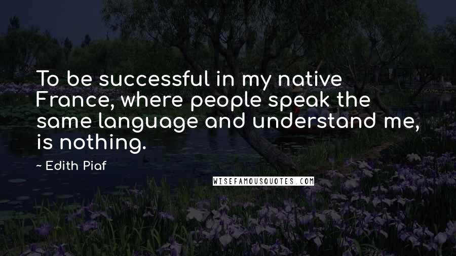 Edith Piaf Quotes: To be successful in my native France, where people speak the same language and understand me, is nothing.