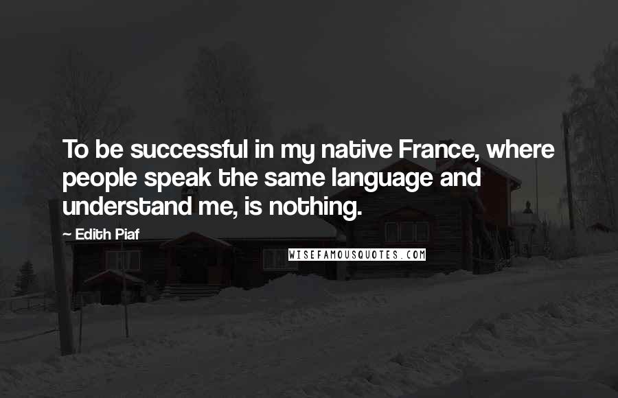 Edith Piaf Quotes: To be successful in my native France, where people speak the same language and understand me, is nothing.