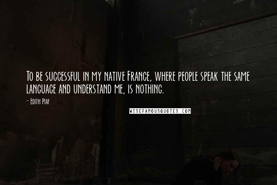 Edith Piaf Quotes: To be successful in my native France, where people speak the same language and understand me, is nothing.