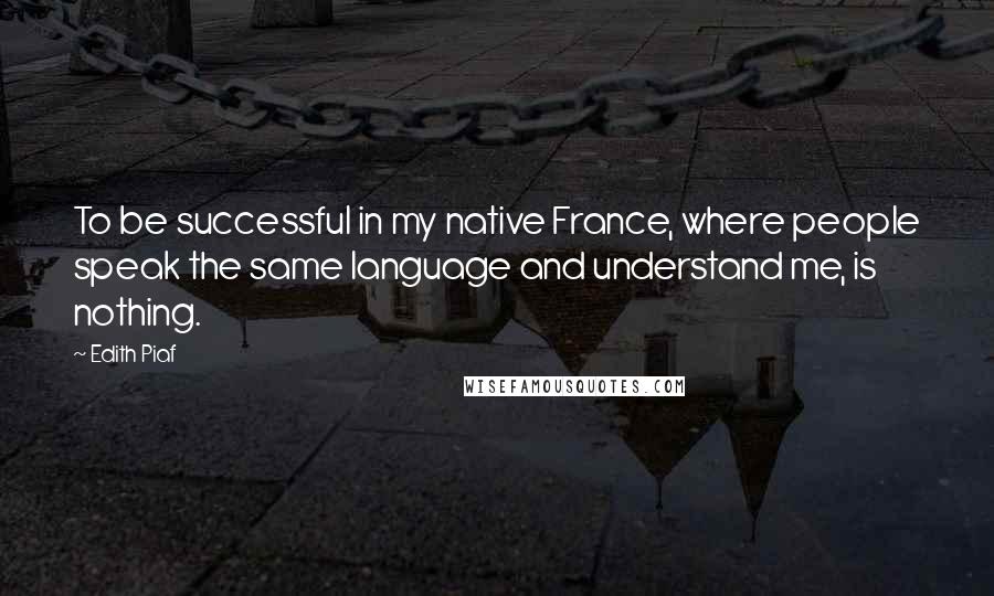 Edith Piaf Quotes: To be successful in my native France, where people speak the same language and understand me, is nothing.