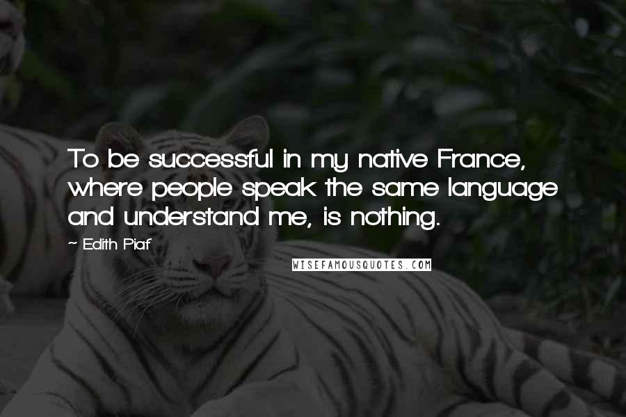 Edith Piaf Quotes: To be successful in my native France, where people speak the same language and understand me, is nothing.