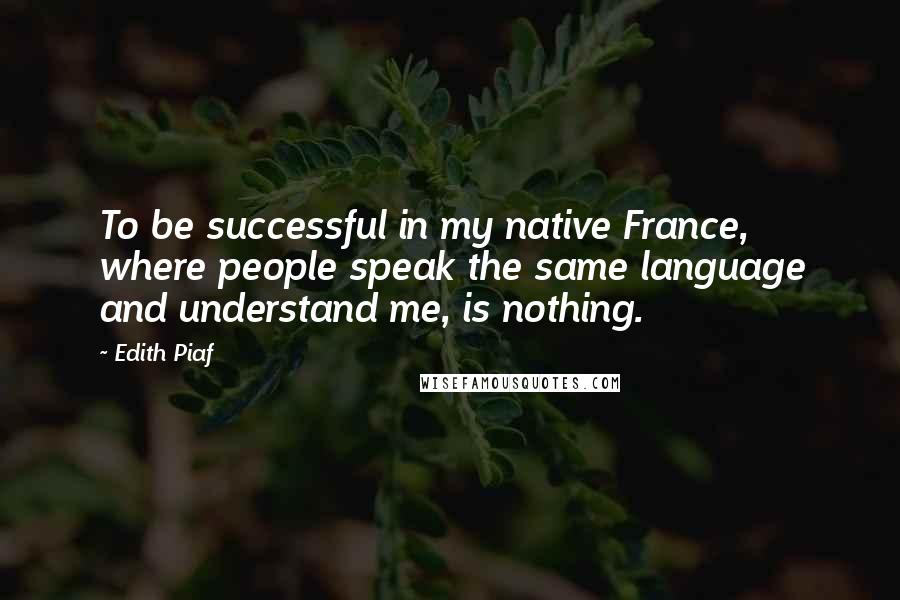 Edith Piaf Quotes: To be successful in my native France, where people speak the same language and understand me, is nothing.