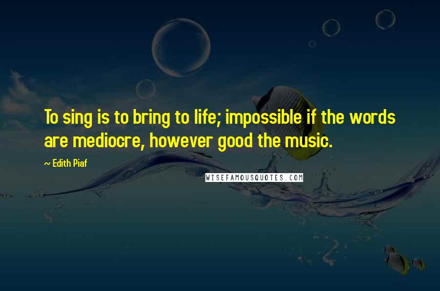 Edith Piaf Quotes: To sing is to bring to life; impossible if the words are mediocre, however good the music.