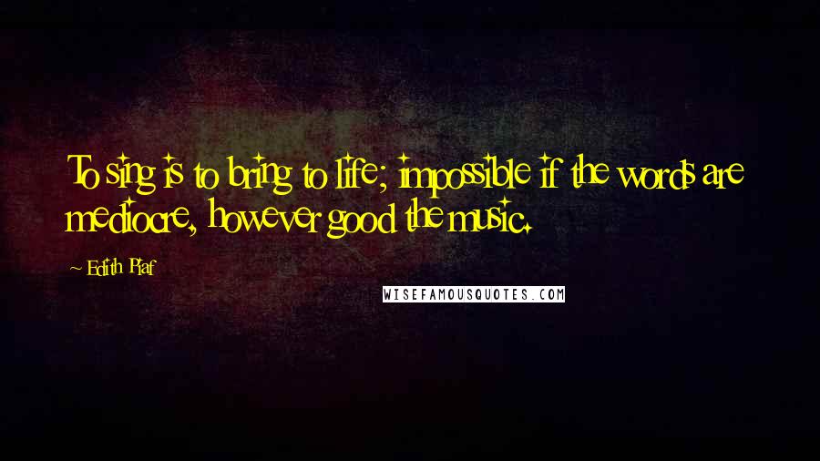 Edith Piaf Quotes: To sing is to bring to life; impossible if the words are mediocre, however good the music.