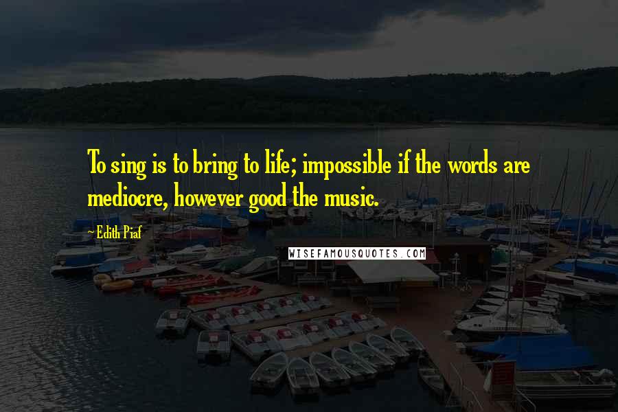 Edith Piaf Quotes: To sing is to bring to life; impossible if the words are mediocre, however good the music.