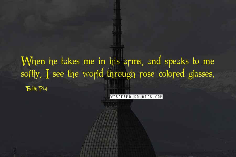 Edith Piaf Quotes: When he takes me in his arms, and speaks to me softly, I see the world through rose-colored glasses.