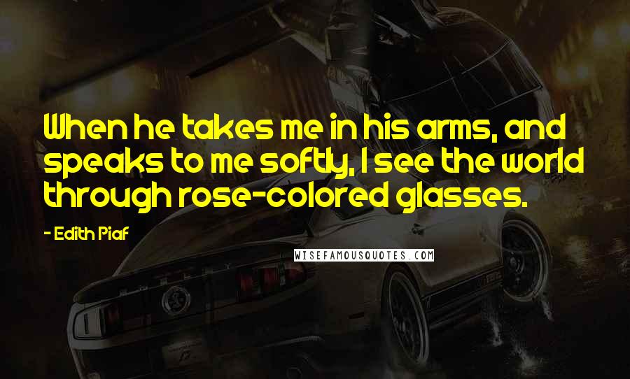 Edith Piaf Quotes: When he takes me in his arms, and speaks to me softly, I see the world through rose-colored glasses.
