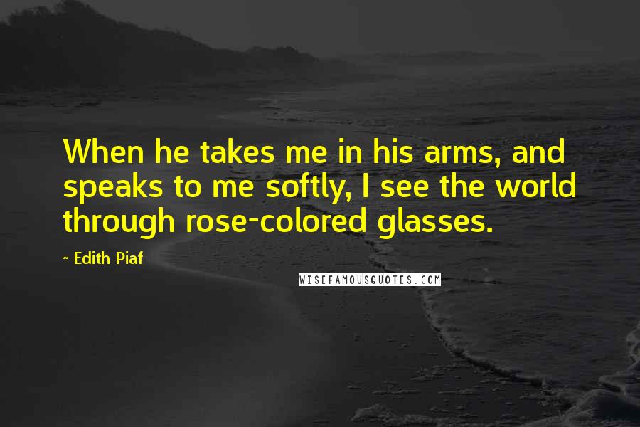 Edith Piaf Quotes: When he takes me in his arms, and speaks to me softly, I see the world through rose-colored glasses.