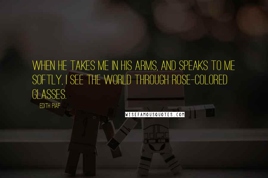 Edith Piaf Quotes: When he takes me in his arms, and speaks to me softly, I see the world through rose-colored glasses.