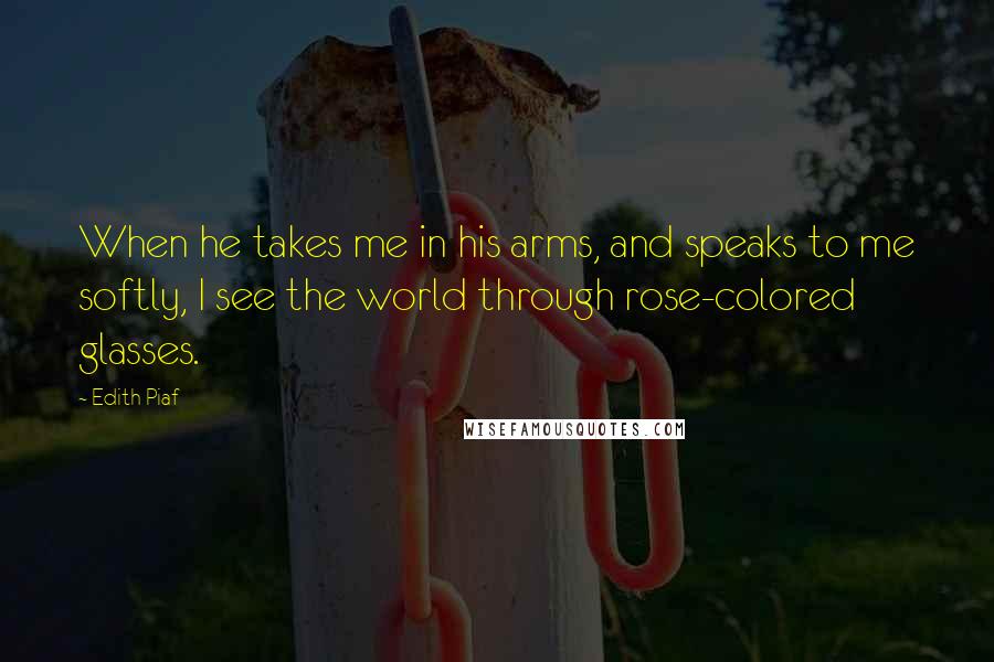 Edith Piaf Quotes: When he takes me in his arms, and speaks to me softly, I see the world through rose-colored glasses.