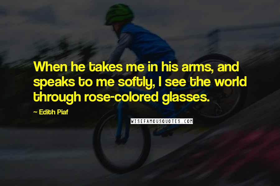 Edith Piaf Quotes: When he takes me in his arms, and speaks to me softly, I see the world through rose-colored glasses.