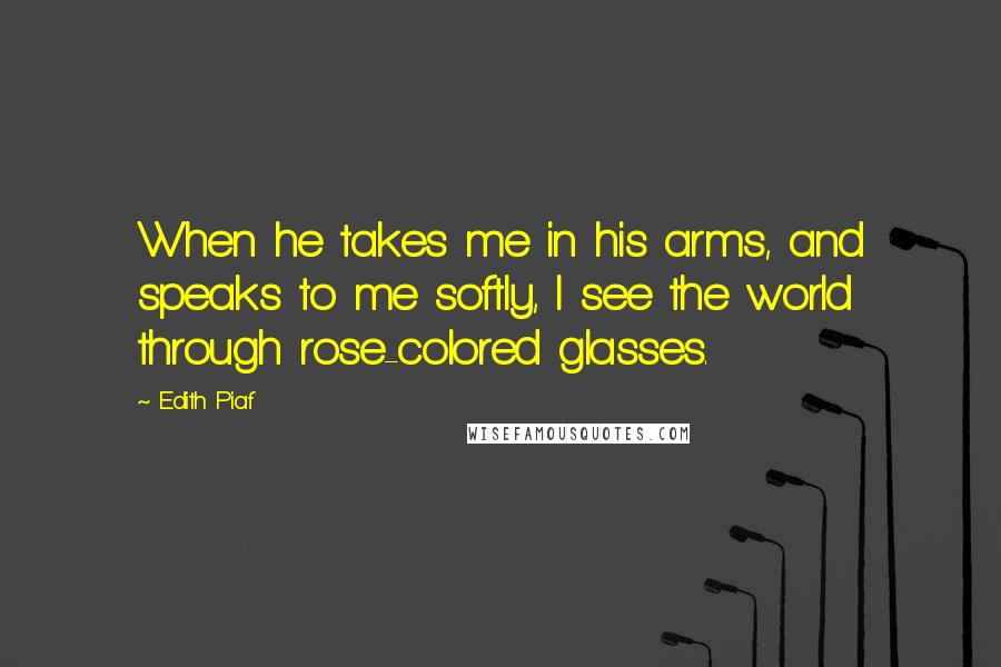 Edith Piaf Quotes: When he takes me in his arms, and speaks to me softly, I see the world through rose-colored glasses.