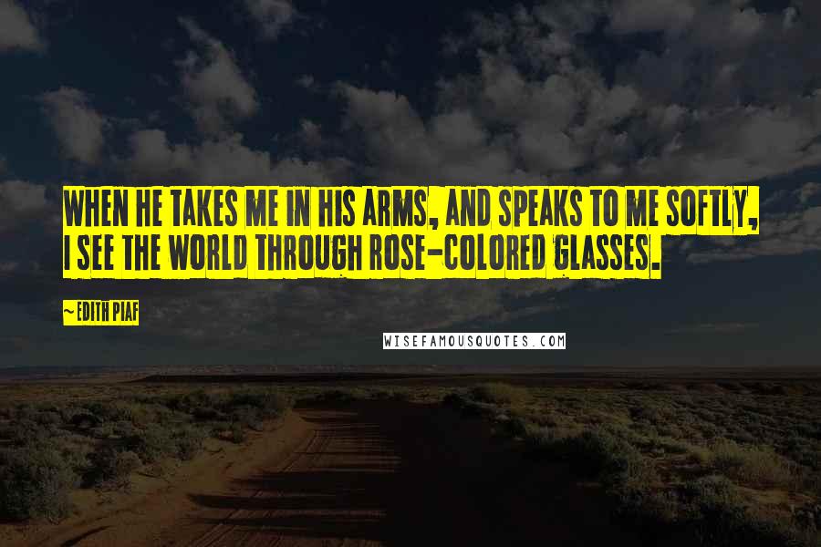 Edith Piaf Quotes: When he takes me in his arms, and speaks to me softly, I see the world through rose-colored glasses.