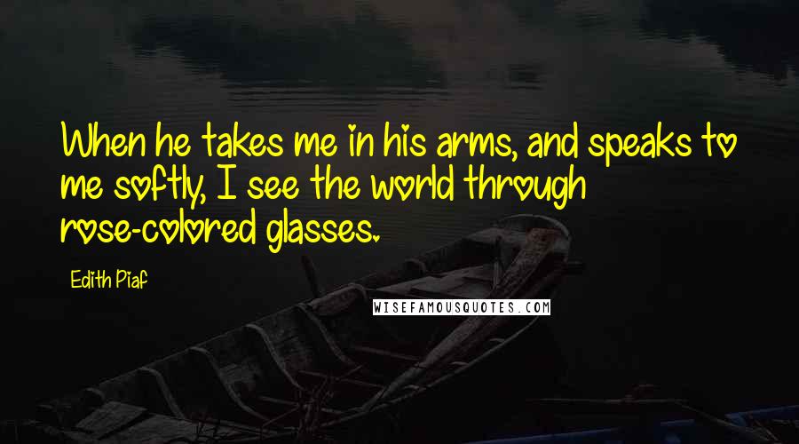 Edith Piaf Quotes: When he takes me in his arms, and speaks to me softly, I see the world through rose-colored glasses.