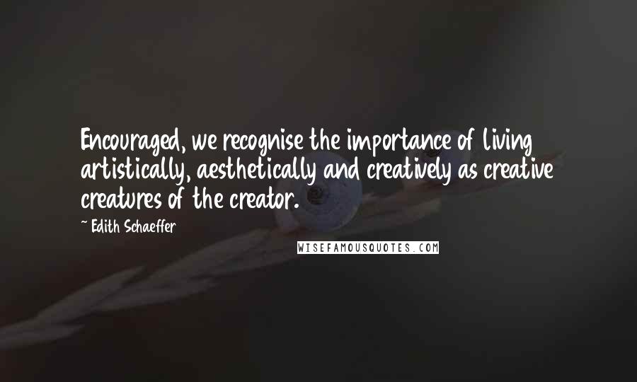 Edith Schaeffer Quotes: Encouraged, we recognise the importance of living artistically, aesthetically and creatively as creative creatures of the creator.