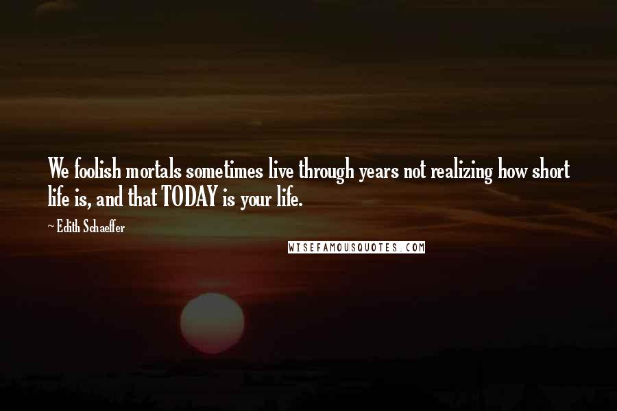 Edith Schaeffer Quotes: We foolish mortals sometimes live through years not realizing how short life is, and that TODAY is your life.