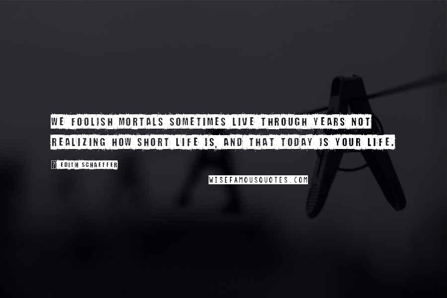 Edith Schaeffer Quotes: We foolish mortals sometimes live through years not realizing how short life is, and that TODAY is your life.