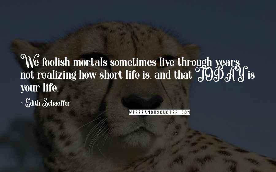 Edith Schaeffer Quotes: We foolish mortals sometimes live through years not realizing how short life is, and that TODAY is your life.