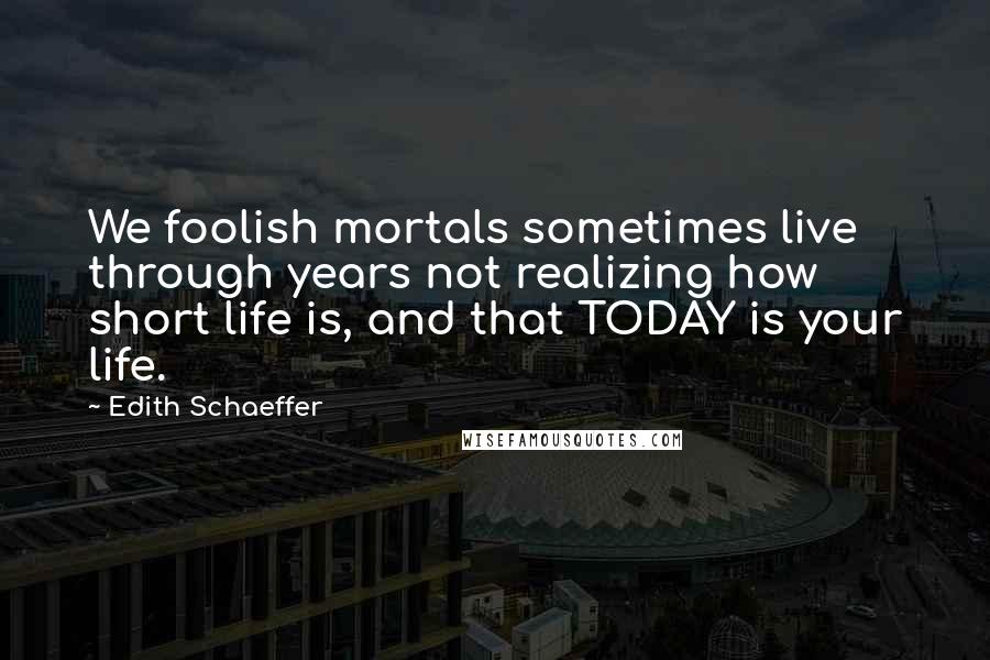 Edith Schaeffer Quotes: We foolish mortals sometimes live through years not realizing how short life is, and that TODAY is your life.