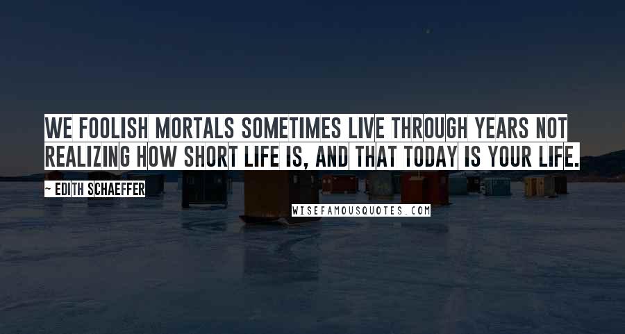 Edith Schaeffer Quotes: We foolish mortals sometimes live through years not realizing how short life is, and that TODAY is your life.