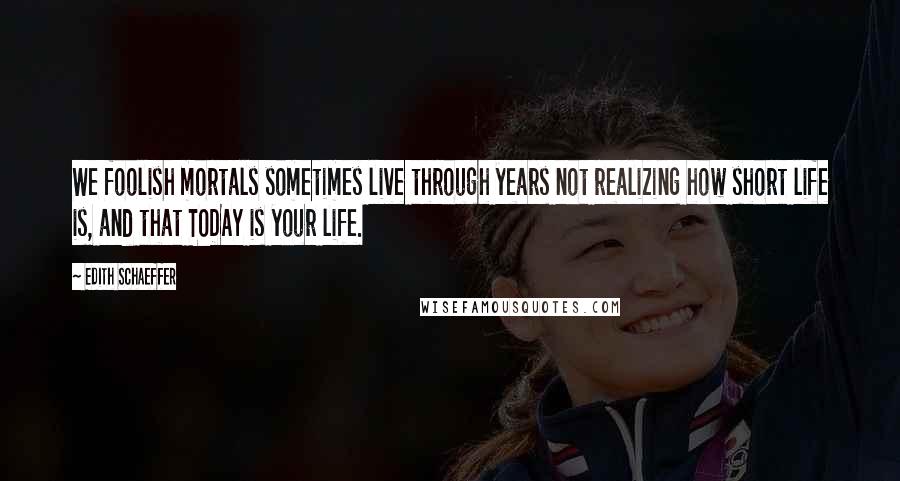 Edith Schaeffer Quotes: We foolish mortals sometimes live through years not realizing how short life is, and that TODAY is your life.