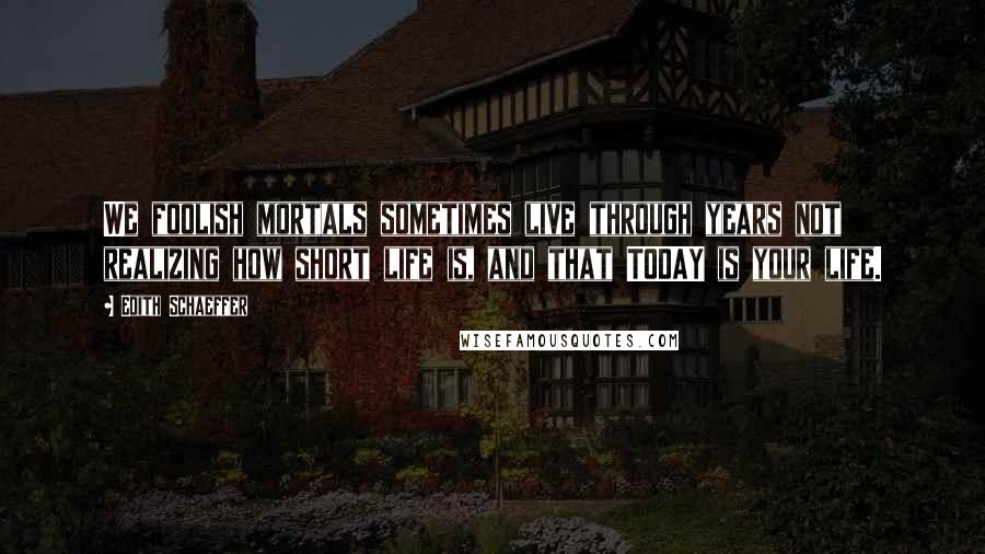 Edith Schaeffer Quotes: We foolish mortals sometimes live through years not realizing how short life is, and that TODAY is your life.