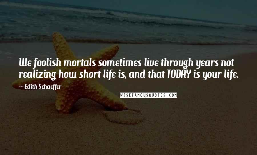 Edith Schaeffer Quotes: We foolish mortals sometimes live through years not realizing how short life is, and that TODAY is your life.