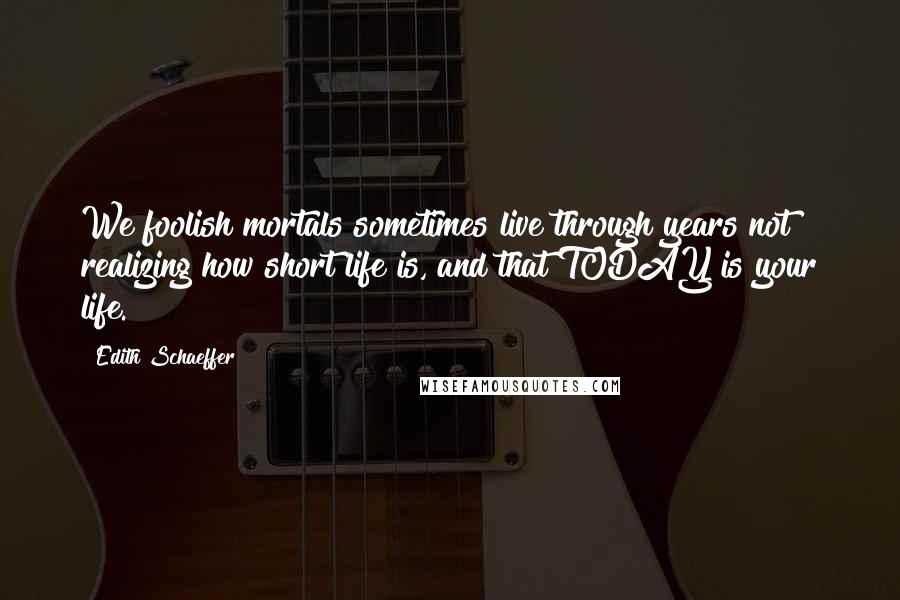 Edith Schaeffer Quotes: We foolish mortals sometimes live through years not realizing how short life is, and that TODAY is your life.