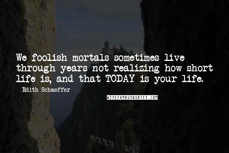 Edith Schaeffer Quotes: We foolish mortals sometimes live through years not realizing how short life is, and that TODAY is your life.