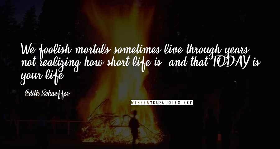 Edith Schaeffer Quotes: We foolish mortals sometimes live through years not realizing how short life is, and that TODAY is your life.