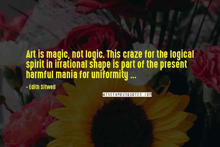 Edith Sitwell Quotes: Art is magic, not logic. This craze for the logical spirit in irrational shape is part of the present harmful mania for uniformity ...