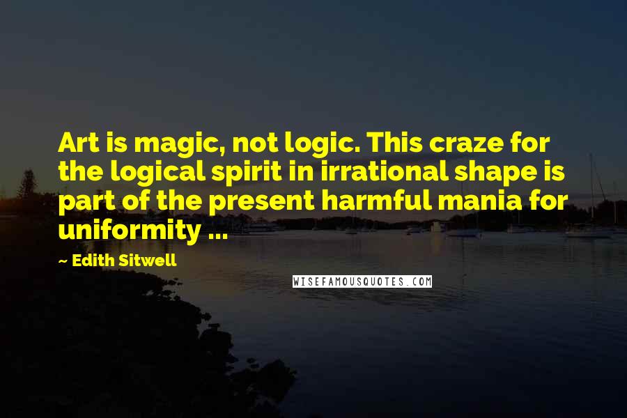 Edith Sitwell Quotes: Art is magic, not logic. This craze for the logical spirit in irrational shape is part of the present harmful mania for uniformity ...