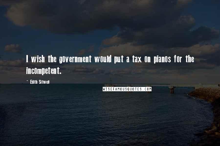 Edith Sitwell Quotes: I wish the government would put a tax on pianos for the incompetent.