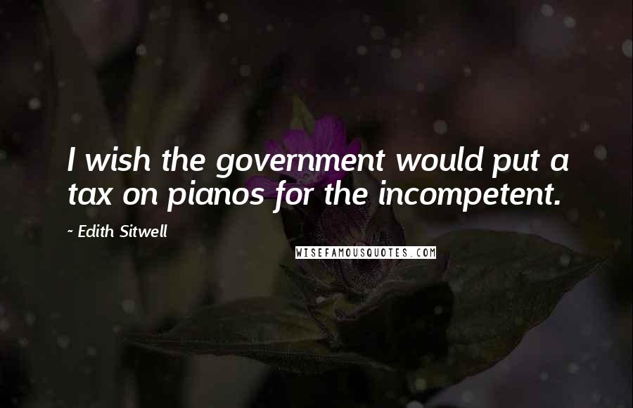 Edith Sitwell Quotes: I wish the government would put a tax on pianos for the incompetent.