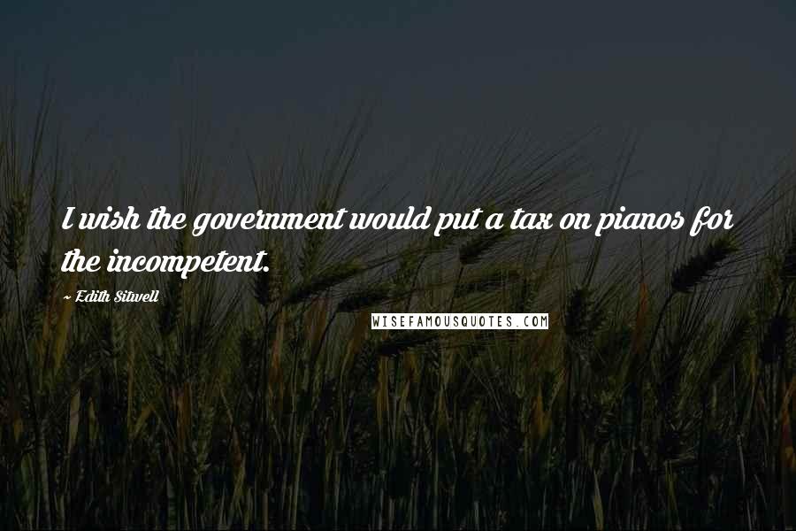 Edith Sitwell Quotes: I wish the government would put a tax on pianos for the incompetent.