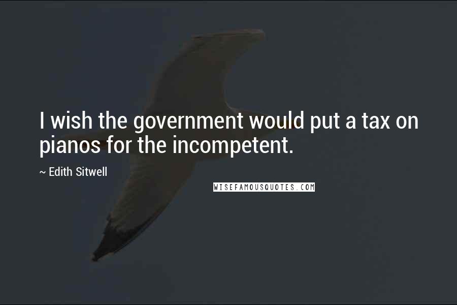 Edith Sitwell Quotes: I wish the government would put a tax on pianos for the incompetent.