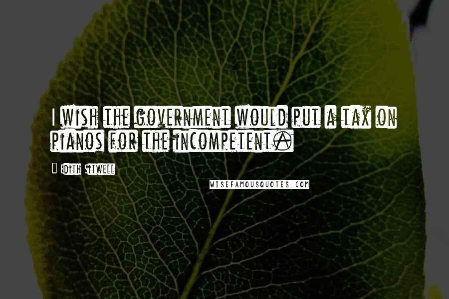 Edith Sitwell Quotes: I wish the government would put a tax on pianos for the incompetent.