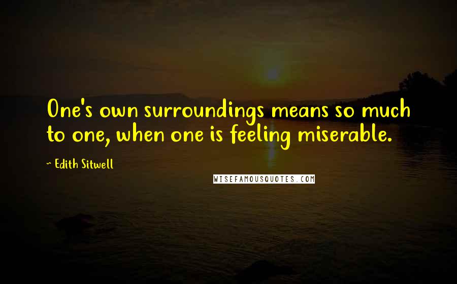 Edith Sitwell Quotes: One's own surroundings means so much to one, when one is feeling miserable.