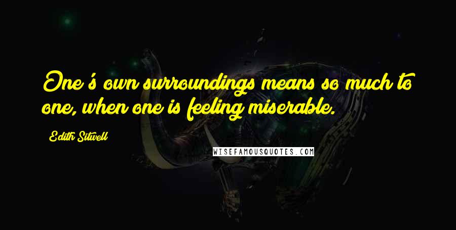 Edith Sitwell Quotes: One's own surroundings means so much to one, when one is feeling miserable.