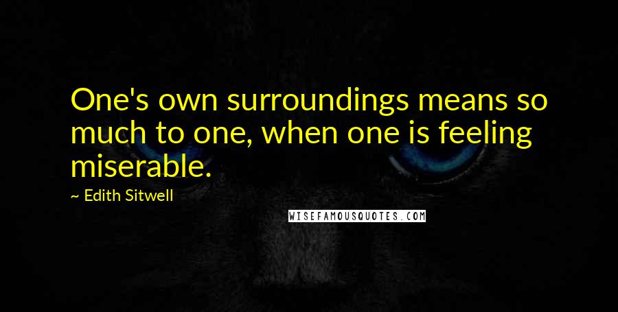 Edith Sitwell Quotes: One's own surroundings means so much to one, when one is feeling miserable.