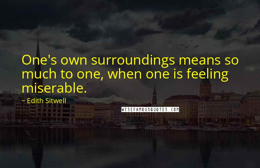 Edith Sitwell Quotes: One's own surroundings means so much to one, when one is feeling miserable.