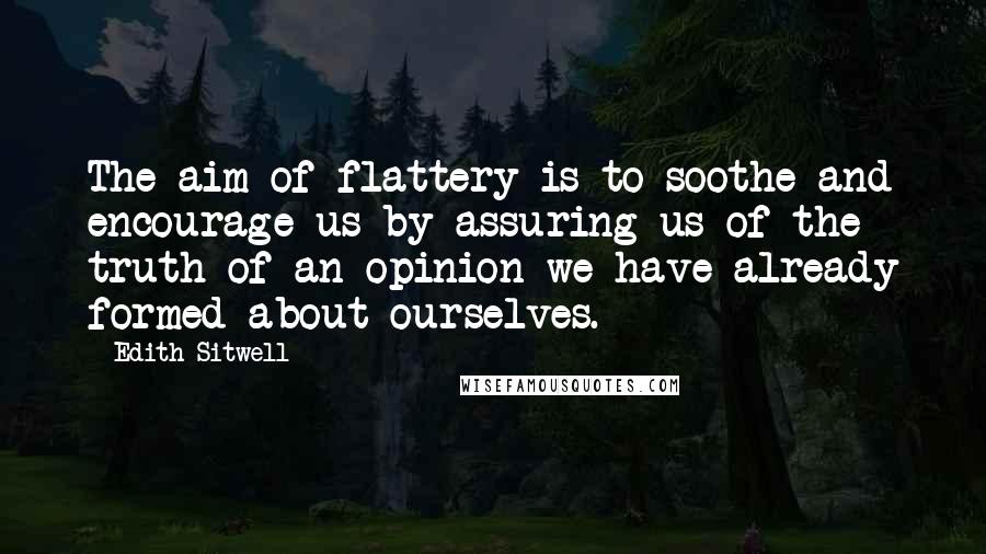 Edith Sitwell Quotes: The aim of flattery is to soothe and encourage us by assuring us of the truth of an opinion we have already formed about ourselves.